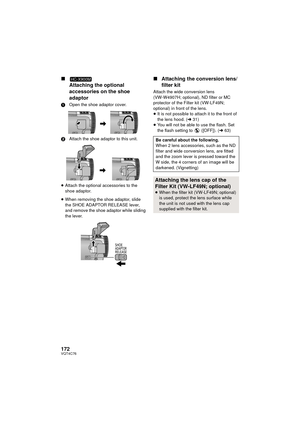 Page 172172VQT4C76
∫Attaching the optional 
accessories on the shoe 
adaptor
1 Open the shoe adaptor cover.
2 Attach the shoe adaptor to this unit.
≥ Attach the optional accessories to the 
shoe adaptor.
≥ When removing the shoe adaptor, slide 
the SHOE ADAPTOR RELEASE lever, 
and remove the shoe adaptor while sliding 
the lever.
∫ Attaching the conversion lens/
filter kit
Attach the wide conversion lens 
(VW-W4907H; optional), ND filter or MC 
protector of the Filter kit (VW-LF49N; 
optional) in front of the...