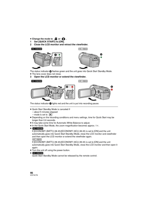 Page 4646VQT4C76
≥Change the mode to  or  .1 Set [QUICK START] to [ON].
2 Close the LCD monitor and retract the viewfinder.
The status indicator  A flashes green and the unit goes into Quick Start Standby Mode.
≥ The lens cover does not close.
3 Open the LCD monitor or extend the viewfinder.
The status indicator  A lights red and the unit is put into recording pause.
≥Quick Start Standby Mode is canceled if
jabout 5 minutes elapsed
j mode is set to 
≥ Depending on the recording conditions and me nu settings,...