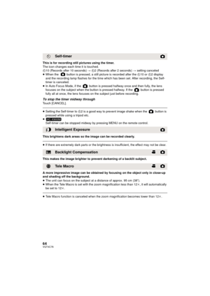 Page 6464VQT4C76
This is for recording still pictures using the timer.
The icon changes each time it is touched.
Ø10 (Records after 10 seconds)  # Ø2 (Records after 2 seconds)  # setting canceled
≥ When the   button is pressed, a still picture is recorded after the  Ø10 or  Ø2 display 
and the recording lamp flashes for the time which has been set. After recording, the Self-
timer is canceled.
≥ In Auto Focus Mode, if the   button is pressed halfway once and then fully, the lens 
focuses on the subject when the...