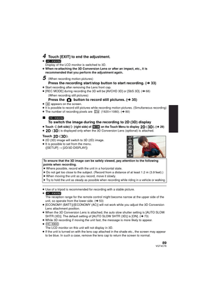 Page 8989VQT4C76
4Touch [EXIT] to end the adjustment.
≥Display of the LCD monitor is switched to 3D.
≥ When re-attaching the 3D Conversion Lens or after an impact, etc., it is 
recommended that you perform the adjustment again.
5(When recording motion pictures)
Press the recording start/stop button to start recording. (l 33)≥Start recording after removing the Lens front cap.
≥ [REC MODE] during recording the 3D will be [AVCHD 3D] or [SbS 3D]. ( l68)
(When recording still pictures)
Press the   button to record...