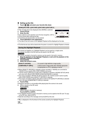 Page 100100VQT4C76
∫Setting up the title
1 Touch  /  and select your favorite title sheet.
≥Title and date will not be displayed when [NONE] is selected.2 Touch [TITLE].
3 Enter the title.
≥Input method is same operation as for the face recognition. (l70)≥Touch [Enter] after entering the title.
≥ A maximum of 18 characters can be entered.
4 Touch [ENTER] to end registration.≥The date of the first scene of the Highlight Playback will be displayed as the date.
≥The title that was input will be cleared when the...