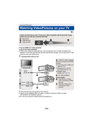 Page 110- 110 -
≥Use the HDMI mini cable (supplied).
≥ Use the AV cable (supplied).
≥ HDMI is the interface for digital devices. If you connect this unit to a HDMI compatible high-
definition TV and then play back the recorded high-definition images, you can enjoy them in high 
resolution with high quality sound.
1Connect this unit to a TV.
≥Check that the plugs are inserted as far as they go.
≥ Always use the supplied HDMI mini cable or a genuine Panasonic HDMI mini cable 
(RP-CDHM15, RP-CDHM30: optional).
≥ Do...