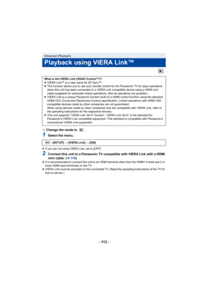 Page 113- 113 -
¬Change the mode to  .
1Select the menu.
≥If you are not using VIERA Link, set to [OFF].
2Connect this unit to a Panasonic TV compatible with VIERA Link with a HDMI 
mini cable. ( l11 0 )
≥It is recommended to connect this unit to an HDMI terminal other than the HDMI1 if there are 2 or 
more HDMI input terminals on the TV.
≥ VIERA Link must be activated on the connected TV. (Read the operating instructions of the TV for 
how to set etc.)
Advanced (Playback)
Playback using VIERA Link™
What is the...