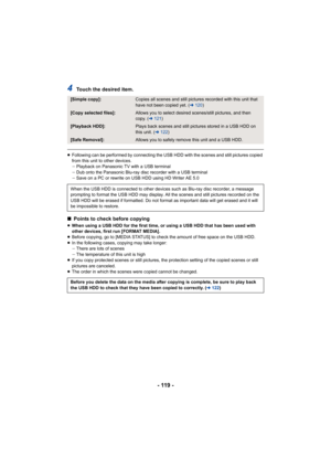 Page 119- 119 -
4Touch the desired item.
≥Following can be performed by connecting the USB HDD with the scenes and still pictures copied 
from this unit to other devices.
jPlayback on Panasonic TV with a USB terminal
j Dub onto the Panasonic Blu-ray disc recorder with a USB terminal
j Save on a PC or rewrite on USB HDD using HD Writer AE 5.0
∫ Points to check before copying
≥When using a USB HDD for the first time, or using a USB HDD that has been used with 
other devices, first run [FORMAT MEDIA].
≥ Before...