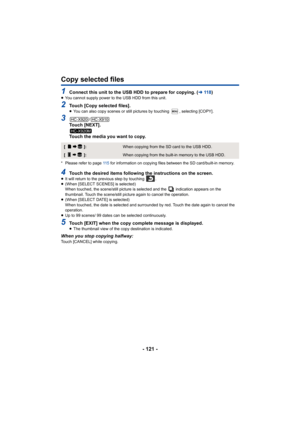 Page 121- 121 -
Copy selected files
1Connect this unit to the USB HDD to prepare for copying. (l11 8 )≥You cannot supply power to the USB HDD from this unit.
2Touch [Copy selected files].≥ You can also copy scenes or still pictures by touching  , selecting [COPY]. 
3/Touch [NEXT].
Touch the media you want to copy.
* Please refer to page  11 5 for information on copying files between the SD card/built-in memory.
4Touch the desired items following the instructions on the screen.≥It will return to the previous step...