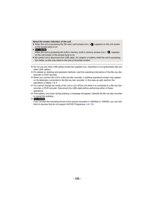 Page 125- 125 -
≥Do not use any other USB cables except the supplied one. (Operation is not guaranteed with any 
other USB cables.)
≥ For details on dubbing and playback methods, read the operating instructions of the Blu-ray disc 
recorder or DVD recorder.
≥ When you connect the unit to a Blu-ray disc recorder, a dubbing operations screen may appear 
on the television connected to the Blu-ray disc recorder. In this case as well, perform the 
operations of Steps 1 to 4.
≥ You cannot change the mode of the unit...