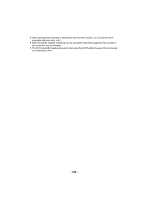 Page 128- 128 -
≥When sending motion pictures or still pictures with the Wi-Fi function, do not cover the Wi-Fi 
transmitter with your hand. ( l9)
≥ When the battery indicator is flashing red, the connection with other equipment may not start or 
the connection may be disrupted.
≥ The Wi-Fi transmitter may become warm when using the Wi-Fi function; however this is not a sign 
of a malfunction. ( l9) 