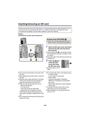 Page 14- 14 -
Inserting/removing an SD card
Caution:
Check that the access lamp has gone off.
1Open the SD card cover and insert 
(remove) the SD card into (from) 
the card slot.
≥Face the label side  B in the direction shown 
in the illustration and press it straight in as far 
as it will go.
≥ Press the center of the SD card and then pull 
it straight out.
2Press the C pa rt  
of the SD card 
cover and close 
the SD card cover.
≥Securely close it until it 
clicks.
≥Do not touch the terminals on the back of...