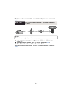 Page 131- 131 -
When the preparation above is complete, proceed to “Connecting to a wireless access point”. 
(l 134 )
1 Check if the wireless access point is compatible with IEEE802.11b, IEEE802.11g, or 
IEEE802.11n.
2 Install the smartphone application “Image App” on your smartphone. ( l132 )
3 Check if the smartphone is an Android or iOS device in advance.
When the preparation above is complete, proceed to “Connecting to a wireless access point”. 
( l 134 )
[Home Cam]You can confirm the recording screen of...