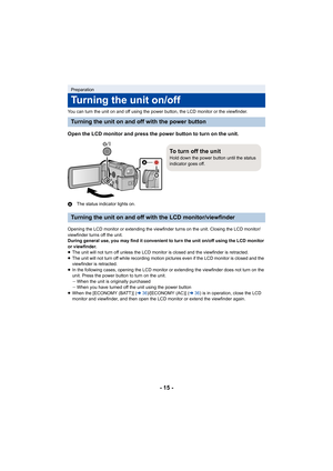 Page 15- 15 -
You can turn the unit on and off using the power button, the LCD monitor or the viewfinder.
Open the LCD monitor and press the power button to turn on the unit.
AThe status indicator lights on.
Opening the LCD monitor or extending the viewfinder turns on the unit. Closing the LCD monitor/
viewfinder turns off the unit.
During general use, you may find it convenient to turn the unit on/off using the LCD monitor 
or viewfinder.
≥ The unit will not turn off unless the LCD monitor is closed and the...