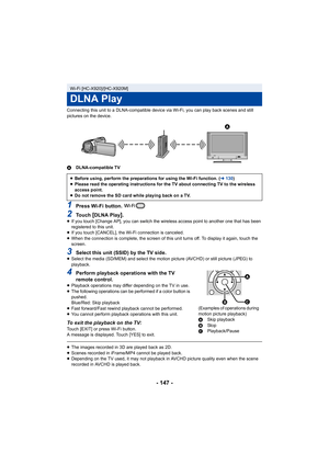 Page 147- 147 -
Connecting this unit to a DLNA-compatible device via Wi-Fi, you can play back scenes and still 
pictures on the device.
ADLNA-compatible TV
1Press Wi-Fi button. 
2To u c h  [DLNA Play].≥If you touch [Change AP], you can switch the wireless access point to another one that has been 
registered to this unit.
≥ If you touch [CANCEL], the Wi-Fi connection is canceled.
≥ When the connection is complete, the screen of this unit turns off. To display it again, touch the 
screen.
3Select this unit (SSID)...