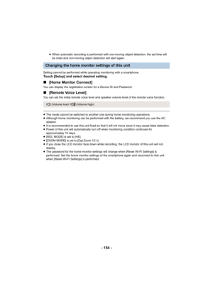 Page 154- 154 -
≥When automatic recording is performed with non-moving object detection, the set time will 
be reset and non-moving object detection will start again.
Setting cannot be performed while operating monitoring with a smartphone.
Touch [Setup] and select desired setting.
∫ [Home Monitor Connect]
You can display the registration screen for a Device ID and Password.
∫[Remote Voice Level]
You can set the initial remote voice level and speaker volume level of the remote voice function.
≥The mode cannot be...