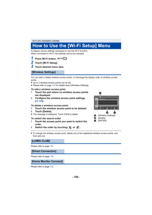 Page 155- 155 -
Configure various settings necessary to use the Wi-Fi function.
When connected to Wi-Fi, the settings cannot be changed.
1Press Wi-Fi button. 
2Touch [Wi-Fi Setup].
3Touch desired menu item.
You can add or delete wireless access points, or rearrange the display order of wireless access 
points.
≥Up to 3 wireless access points can be set.
≥ Please refer to page 134 for details about [Wireless Settings].
To add a wireless access point
1 Touch the part where no wireless access points 
are...