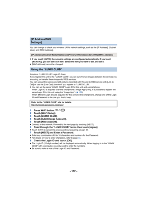 Page 157- 157 -
You can change or check your wireless LAN’s network settings, such as the [IP Address], [Subnet 
Mask] and [MAC Address].
≥If you touch [AUTO], the network settings are configured automatically. If you touch 
[MANUAL], you can set each item. Select the item you want to set, and set it.
≥ [MAC Address] cannot be changed.
Acquire a “LUMIX CLUB” Login ID (free).
If you register this unit to the  “LUMIX CLUB”, you can synchronize images between the devices you 
are using, or transfer these images to...