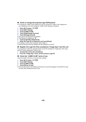 Page 158- 158 -
∫
Check or change the acquired Login ID/Password
≥To change the “LUMIX CLUB” Password on this unit, access the “LUMIX CLUB” website from 
your smartphone or PC and change the “LUMIX CLUB” Password in advance.
1 Press Wi-Fi button. 
2 Touch [Wi-Fi Setup].
3 Touch [LUMIX CLUB].
4 Touch [Add/Change Account].
5 To u c h  [
Change Account]≥The Login ID and Password are displayed.
≥ The Password is displayed as “ ”.
6 To u c h  [Login ID] or [Password].
7 Enter the Login ID or Password, and touch...