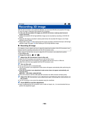 Page 160- 160 -
With the 3D Conversion Lens (optional) attached, you can record life-like and powerful 3D image. 
To view 3D image, a television that supports 3D is required.
≥In the unit, the recordable 3D images are AVCHD 3D format or side-by-side format (2-
screen structure).
≥ Lifelike and powerful 3D full high-definition image can be recorded by recording in AVCHD 3D 
format.
≥ Since the 3D image is recorded in side-by-side format, the recorded 3D image is not of high-
definition picture quality.
≥
Please...