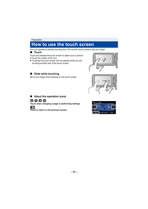 Page 17- 17 -
You can operate by directly touching the LCD monitor (touch screen) with your finger.
∫Touch
Touch and release the touch screen to select icon or picture.
≥Touch the center of the icon.
≥ Touching the touch screen will not operate while you are 
touching another part of the touch screen.
∫ Slide while touching
Move your finger while pressing on the touch screen.
∫About the operation icons
///:
Touch when changing a page or performing settings.
:
Touch to return to the previous screen.
Preparation...