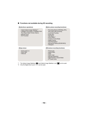 Page 162- 162 -
∫Functions not available during 3D recording
*1 The Optical Image Stabilizer   and Optical Image Stabilizer Lock   can be used.
*2 Only the Digital Zoom (up to 1.5 k) can be used.
(Button/lever operations)
(Motion picture recording functions)
j Hybrid Optical Image Stabilizer
*1
jIntelligent Auto Mode or Intelligent Auto 
Plus Mode (Night Portrait, Macro)
j Manual Focus
j Wi-Fi function j
Recording Mode ([1080/60p], [PH], 
[HA], [HG], [HE], [iFrame])
j Level Shot Function
j Smile Shot
j Tele...