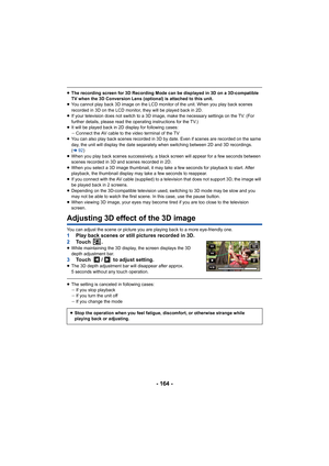 Page 164- 164 -
≥The recording screen for 3D Recording Mode can be displayed in 3D on a 3D-compatible 
TV when the 3D Conversion Lens (optional) is attached to this unit.
≥ You cannot play back 3D image on the LCD monitor of the unit. When you play back scenes 
recorded in 3D on the LCD monitor, they will be played back in 2D.
≥ If your television does not switch to a 3D image, make the necessary settings on the TV. (For 
further details, please read the operating instructions for the TV.)
≥ It will be played...