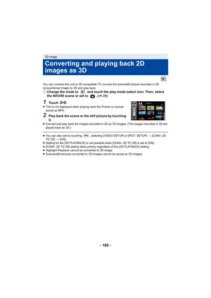 Page 165- 165 -
You can connect this unit to 3D compatible TV, convert the scene/still picture recorded in 2D 
(conventional image) to 3D and play back.
¬Change the mode to   and touch the play mode select icon. Then, select 
the AVCHD scene or set to  . ( l29)
1To u c h  .≥This is not displayed when playing back the iFrame or scenes 
saved as MP4.
2Play back the scene or the still picture by touching 
it.
≥Convert and play back the images recorded in 2D as 3D images. (The images recorded in 3D are 
played back...