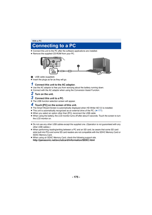 Page 175- 175 -
≥Connect this unit to the PC after the software applications are installed.
≥ Remove the supplied CD-ROM from your PC.
A USB cable (supplied)
≥ Insert the plugs as far as they will go.
1Connect this unit to the AC adaptor.≥Use the AC adaptor to free you from worrying about the battery running down.
≥ Connect with the AC adaptor when using the Conversion Assist Function.
2Turn on the unit.
3Connect this unit to a PC.≥The USB function selection screen will appear.
4Touch [PC] on the screen of this...