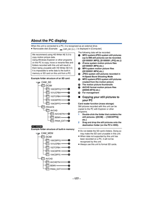 Page 177- 177 -
About the PC display
When the unit is connected to a PC, it is recognized as an external drive.
≥Removable disk (Example:  ) is displayed in [Computer].
Example folder structure of an SD card:
Example folder structure of built-in memory: The following data will be recorded.
1
MPO system/JPEG system still pictures 
(up to 999 still pictures can be recorded. 
([S1000001.MPO], [S1000001.JPG] etc.))
2 iFrame system motion picture files 
([S1000001.MP4] etc.)
3 MP4 system motion picture files...