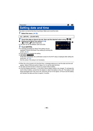 Page 19- 19 -
The clock is not set at the time of purchase. Make sure to set the clock.
1Select the menu. (l32)
2Touch the date or time to be set, then set the desired value using  / .A Displaying the World Time setting ( l34):
[HOME]/ [DESTINATION]
≥ The year can be set between 2000 and 2039.
3Touch [ENTER].≥A message prompting for World Time setting may be 
displayed. Perform the World Time setting by touching the 
screen. ( l34)
≥ Touch [EXIT] to complete the setting.
≥ /
At the time of purchase, the...