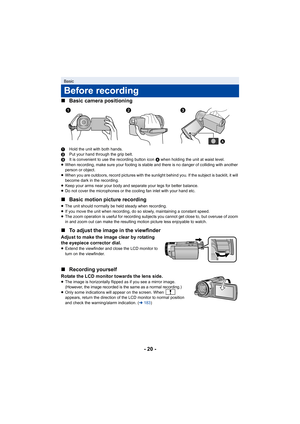 Page 20- 20 -
∫
Basic camera positioning
1 Hold the unit with both hands.
2 Put your hand through the grip belt.
3 It is convenient to use the recording button icon  A when holding the unit at waist level.
≥ When recording, make sure your footing is stable and there is no danger of colliding with another 
person or object.
≥ When you are outdoors, record pictures with the sunlight behind you. If the subject is backlit, it will 
become dark in the recording.
≥ Keep your arms near your body and separate your legs...