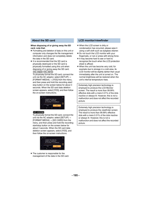 Page 195- 195 -
When disposing of or giving away the SD 
card, note that:
≥Formatting and deletion of data on this unit or 
computer only changes the file management 
information and does not completely delete 
the data in the SD card.
≥ It is recommended that the SD card is 
physically destroyed or the SD card is 
physically formatted using this unit when 
disposing of or giving away the SD card.
/
To physically format the SD card, connect the 
unit via the AC adaptor, select [SETUP]  # 
[FORMAT MEDIA]  # [YES]...