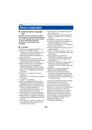 Page 197- 197 -
∫
Carefully observe copyright 
laws
Whatever you have recorded and created 
can be used for your personal entertainment 
only. Under copyright laws, other materials 
cannot be used without obtaining 
permission from the holders of the 
copyrights.
∫Licenses
≥SDXC Logo is a trademark of SD-3C, LLC.
≥ “AVCHD”, “AVCHD 3D”, “AVCHD 
Progressive”, “AVCHD 3D/Progressive” and 
the “AVCHD 3D/Progressive” logo are 
trademarks of Panasonic Corporation and 
Sony Corporation.
≥ Manufactured under license from...