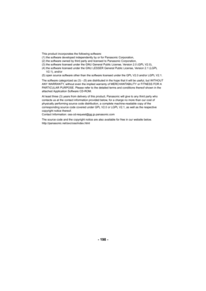 Page 198- 198 -
This product incorporates the following software:
(1) the software developed independently by or for Panasonic Corporation,
(2) the software owned by third party and licensed to Panasonic Corporation,
(3) the software licensed under the GNU General Public License, Version 2.0 (GPL V2.0), 
(4) the software licensed under the GNU LESSER General Public License, Version 2.1 (LGPL V2.1), and/or
(5) open source software other than the software licensed under the GPL V2.0 and/or LGPL V2.1.
The software...