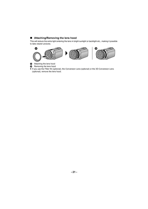 Page 21- 21 -
∫
Attaching/Removing the lens hood
This will reduce the extra light entering the lens in bright sunlight or backlight etc., making it possible 
to take clearer pictures.
A Attaching the lens hood
B Removing the lens hood
≥ If you use the Filter Kit (optional), the Conversion Lens (optional) or the 3D Conversion Lens 
(optional), remove the lens hood.

 