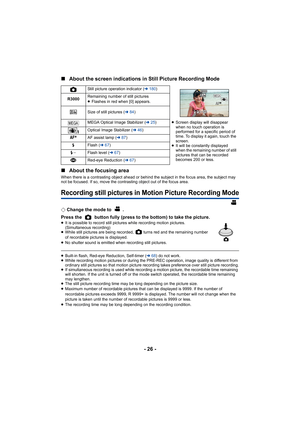 Page 26- 26 -
∫
About the screen indications in Still Picture Recording Mode
∫ About the focusing area
When there is a contrasting object ahead or behind the subject in the focus area, the subject may 
not be focused. If so, move the contrasting object out of the focus area.
Recording still pictures in Motion Picture Recording Mode
¬Change the mode to  .
Press the   button fully (press to the bottom) to take the picture.
≥ It is possible to record still pictures while recording motion pictures. 
(Simultaneous...