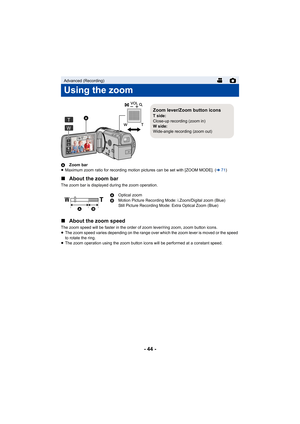 Page 44- 44 -
AZoom bar
≥ Maximum zoom ratio for recording motion pictures can be set with [ZOOM MODE]. ( l71)
∫ About the zoom bar
The zoom bar is displayed during the zoom operation.
∫About the zoom speed
The zoom speed will be faster in the order of zoom lever/ring zoom, zoom button icons.
≥The zoom speed varies depending on the range over which the zoom lever is moved or the speed 
to rotate the ring.
≥ The zoom operation using the zoom button icons will be performed at a constant speed.
Advanced...