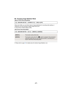 Page 47- 47 -
∫
Changing Image Stabilizer Mode
(Motion Picture Recording Mode)
When set to [ON], you can further improve image stabilization for recording while walking, or 
holding the unit and recording a distant subject with zoom.
≥This function’s default setting is [ON].
(Still Picture Recording Mode)
≥ Please refer to page 62  for details about the Optical Image Stabilizer Lock.
: [RECORD SETUP] 
# [HYBRID O.I.S.]  # [ON] or [OFF]
: [RECORD SETUP]  # [O.I.S.]  # [MODE1] or [MODE2]
[MODE1]:The function...