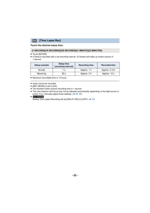 Page 52- 52 -
Touch the desired setup time.
≥Touch [ENTER].
≥ A frame is recorded with a set recording interval. 30 frames will make up motion picture of 
1 second.
≥ Maximum recordable time is 12 hours.
≥Audio cannot be recorded.
≥ [REC MODE] is set to [HA].
≥ The shortest motion picture recording time is 1 second.
≥ The color balance and focus may not be adjusted automatically depending on the light source or 
scene. If so, manually adjust those settings. ( l56, 58 )
≥ Setting Time Lapse Recording will set...