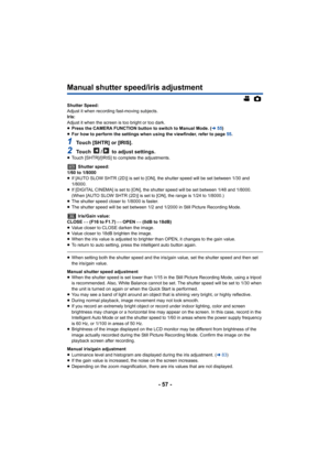 Page 57- 57 -
Manual shutter speed/iris adjustment
Shutter Speed:
Adjust it when recording fast-moving subjects.
Iris:
Adjust it when the screen is too bright or too dark.
≥Press the CAMERA FUNCTION button to switch to Manual Mode. (l 55)
≥ For how to perform the settings when using the viewfinder, refer to page  55.
1Touch [SHTR] or [IRIS].
2Touch  /  to adjust settings.≥Touch [SHTR]/[IRIS] to complete the adjustments.
 Shutter speed:
1/60 to 1/8000
≥ If [AUTO SLOW SHTR (2D)] is set to [ON], the shutter speed...