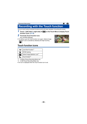 Page 59- 59 -
You can record using convenient functions just by the easy operation of touching the screen.
1Touch   (left side)/  (right side) of   on the Touch Menu to display Touch 
function icons. (l18)
2Touch the Touch function icon.
(e.g. AF/AE tracking)
≥To cancel, touch the Touch function icon again. (Optical Image 
Stabilizer Lock is canceled by releasing the finger touching 
.)
Touch function icons
*1 In Motion Picture Recording Mode only
*2 In Still Picture Recording Mode only
≥An icon is displayed...