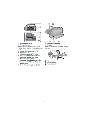 Page 7- 7 -
17SD card cover ( l14)
18 Tripod receptacle
≥ If you attach a tripod which has 5.5 mm 
(0.22 q) screw or larger, it may damage this 
unit.
19 Access lamp [ACCESS] ( l14)
20 Card slot ( l14)
21 Photoshot button [ ] ( l25)
22 Zoom lever [W/T] (In Motion Picture 
Recording Mode or Still Picture 
Recording Mode) ( l44)
Thumbnail display switch [ / ]/
Volume lever [ sVOL r] (In Playback 
Mode) (l 30)
23 Recording start/stop button ( l23) 24
Shoulder strap fixture
25 Grip belt
Adjust the length of the...