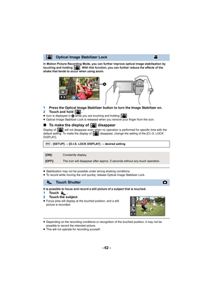 Page 62- 62 -
In Motion Picture Recording Mode, you can further improve optical image stabilization by 
touching and holding  . With this function, you can further reduce the effects of the 
shake that tends to occur when using zoom.
1Press the Optical Image Stabilizer button to turn the Image Stabilizer on.
2 Touch and hold  .
≥Icon is displayed in  A while you are touching and holding  .
≥ Optical Image Stabilizer Lock is released when you remove your finger from the icon.
∫ To make the display of...