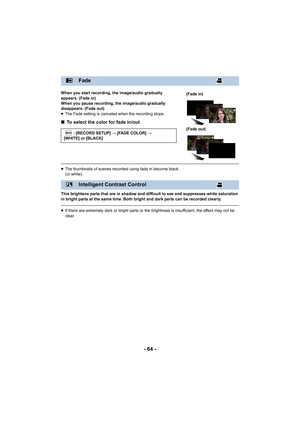 Page 64- 64 -
When you start recording, the image/audio gradually 
appears. (Fade in)
When you pause recording, the image/audio gradually 
disappears. (Fade out)
≥The Fade setting is canceled when the recording stops.
∫ To select the color for fade in/out
≥The thumbnails of scenes recorded using fade in become black 
(or white).
This brightens parts that are in shadow and difficult to see and suppresses white saturation 
in bright parts at the same time. Both bright and dark parts can be recorded clearly.
≥ If...