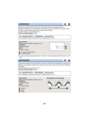 Page 83- 83 -
Displays the luminance level of the center of the screen (luminance display frame) in %.
It makes the adjustment of the brightness of the object easier, by checking the luminance level of 
the object, when recording same object in different surroundings.
Adjust the brightness using [IRIS]. (l57)
≥ Switch to Manual Mode. ( l55)
≥ Luminance level is displayed between 0% and 99%. It will be displayed as 99%  when it is over 
99%.
A graph with brightness as horizontal axis and number of pixels at that...