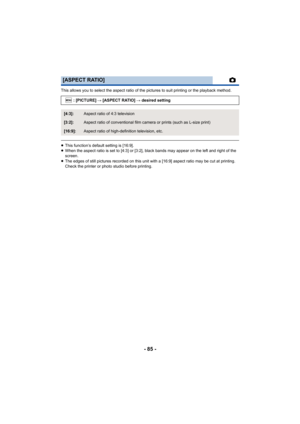 Page 85- 85 -
This allows you to select the aspect ratio of the pictures to suit printing or the playback method.
≥This function’s default setting is [16:9].
≥ When the aspect ratio is set to [4:3] or [3:2], black bands may appear on the left and right of the 
screen.
≥ The edges of still pictures recorded on this unit with a [16:9] aspect ratio may be cut at printing. 
Check the printer or photo studio before printing.
[ASPECT RATIO]
: [PICTURE] # [ASPECT RATIO]  # desired setting
[4:3]:Aspect ratio of 4:3...