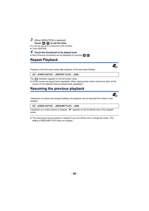 Page 90- 90 -
3(When [MINUTES] is selected)
Touch  /  to set the time.
≥It can be set up to a maximum of 60 minutes.
≥ Touch [ENTER].
4Touch the thumbnail to be played back.≥Next (Previous) thumbnail can be displayed by touching  / .
Repeat Playback
Playback of the first scene starts after playback of the last scene finishes.
The   indication appears on the full screen views.
≥All the scenes are played back repeatedly. (When playing back motion pictures by date, all the 
scenes on the selected date are played...