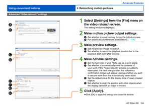 Page 104
104
HD Writer WE
Using convenient features
Advanced Features
C
D
E
F
G
H
A
B
Advanced “Video retouch” settings
1Select [Settings] from the [File] menu on 
the video retouch screen.
The setting window is displayed.
2Make motion picture output settings.
A:     Set whether to save memory during the output process.B:    For details about [Hardware acceleration] (→114).
3Make preview settings.
C:     Set the preview image resolution.D:    Set whether to return the playback position bar to the 
playback start...