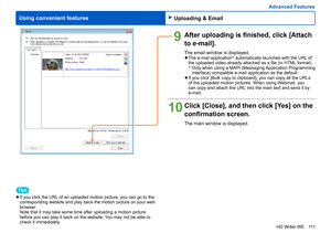 Page 111
111
HD Writer WE
Using convenient features
Advanced Features
9After uploading is finished, click [Attach 
to e-mail].
The email window is displayed. 
●The e-mail application *
 automatically launches with the URL of 
the uploaded video already attached as a file (in HTML format). 
*  
 Only when using a MAPI (Messaging Application Programming 
Interface) compatible e-mail application as the default
 
●If you click [Bulk copy to clipboard], you can copy all the URLs 
of the uploaded motion pictures. When...