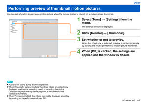 Page 117
117
HD Writer WE
Other
Performing preview of thumbnail motion pictures
You can set a function to preview a motion picture when the mouse pointer is placed on a motion picture thumbnail.
1Select [Tools] → [Settings] from the 
menu.
The settings window is displayed.
2Click [General] ― [Thumbnail].
3Set whether or not to preview.
When this check box is selected, preview is performed simply 
by placing the mouse pointer on a motion picture thumbnail.
4When [OK] is clicked, the settings are 
applied and the...