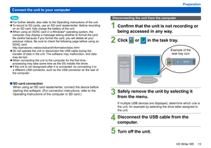 Page 13
13
HD Writer WE
Preparation
Connect the unit to your computer
Tips
 
●For further details, also refer to the Operating Instructions of the unit. 
●To record to SD cards, use an SD card reader/writer. Before recording 
on an SD card, fully charge the battery of the unit.
 
●When using an SDXC card in a Windows® operating system, the 
computer may display a message asking whether to format the card. 
Be careful because if you format the card, you will delete all your 
precious videos. Be sure to check the...