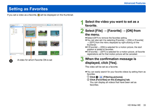 Page 33
33
HD Writer WE
Advanced Features
Setting as Favorites
If you set a video as a favorite,  will be displayed on the thumbnail.
1Select the video you want to set as a 
favorite.
2Select [File] → [Favorite] → [ON] from 
the menu.
 
●Select [OFF] to remove the favorites setting. 
●You can also set it by selecting [Favorite] → [ON] or [Favorite] 
→ [OFF] from the menu displayed by right-clicking on the 
thumbnail.
 
●If [Favorite] — [ON] is selected for a motion picture, the start 
position is added to...