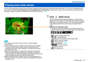 Page 38
38
HD Writer WE
Advanced Features
You can easily play back a slide show that follows a prepared theme simply by clicking the Slide show button. You can also change the slide 
show theme and BGM. Only still pictures can be played back as slide shows.  To play back a frame of a motion picture as a still picture in 
slideshow, create a still picture of that frame from the motion picture.
 (→84)
1Click  [Slide show].
The slide show playback window appears in the full-screen 
display, and at the same time...